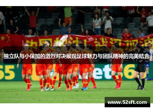 独立队与小保加的激烈对决展现足球魅力与团队精神的完美结合